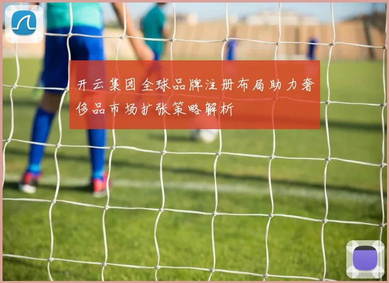 开云集团全球品牌注册布局助力奢侈品市场扩张策略解析