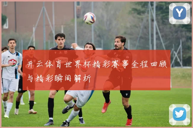 开云体育世界杯精彩赛事全程回顾与精彩瞬间解析
