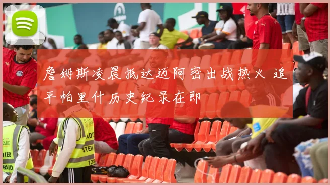 詹姆斯凌晨抵达迈阿密出战热火 追平帕里什历史纪录在即
