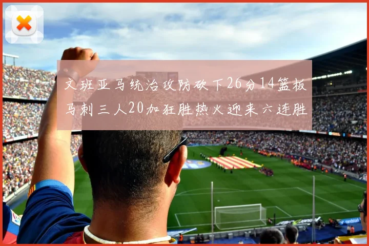 文班亚马统治攻防砍下26分14篮板马刺三人20加狂胜热火迎来六连胜