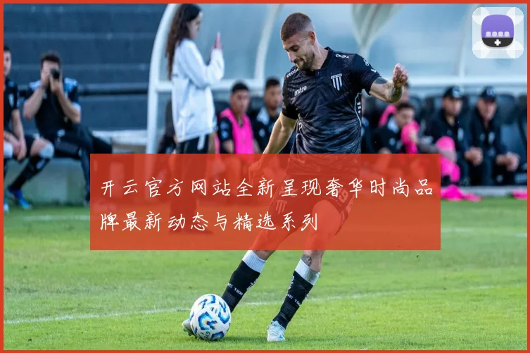 开云官方网站全新呈现奢华时尚品牌最新动态与精选系列