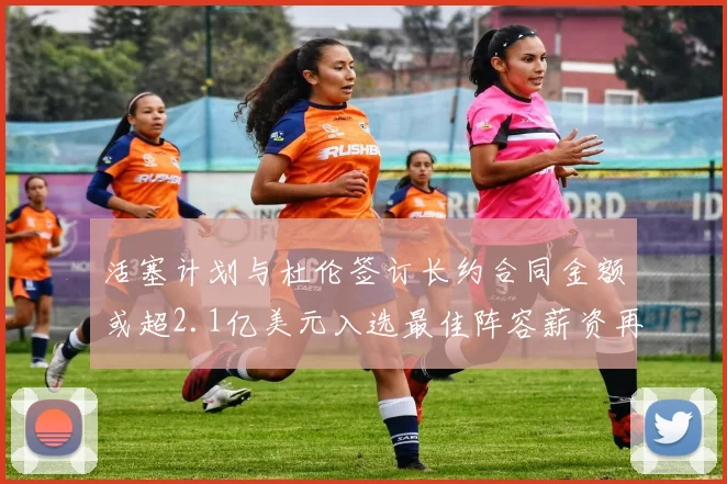 活塞计划与杜伦签订长约合同金额或超2.1亿美元入选最佳阵容薪资再增长