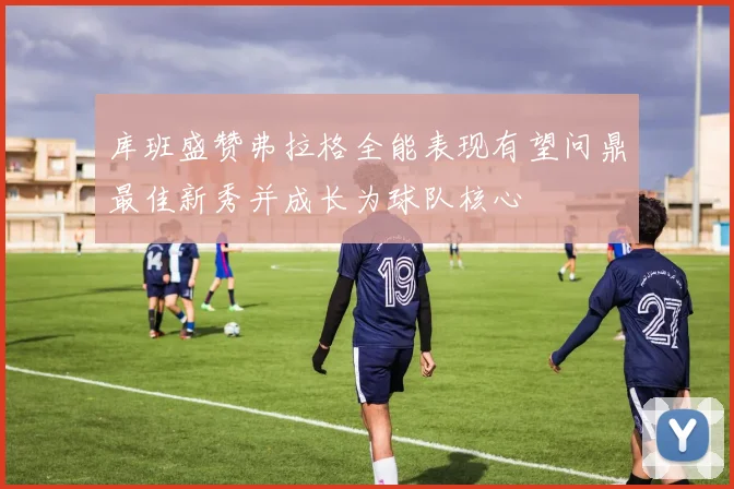 库班盛赞弗拉格全能表现有望问鼎最佳新秀并成长为球队核心