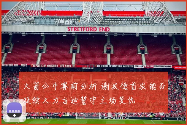 火箭公牛赛前分析 谢泼德首发能否延续火力吉迪誓守主场复仇