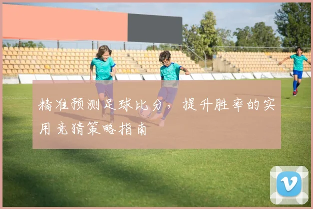 精准预测足球比分，提升胜率的实用竞猜策略指南