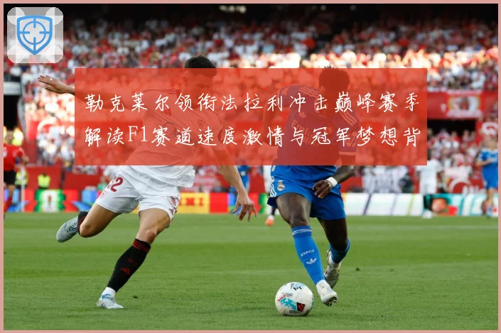 勒克莱尔领衔法拉利冲击巅峰赛季解读F1赛道速度激情与冠军梦想背后的成长与挑战