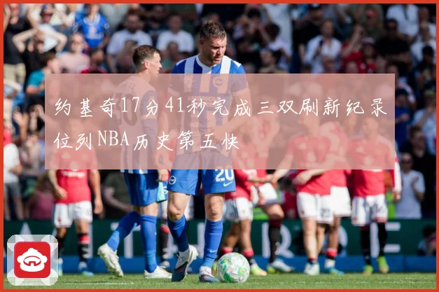 约基奇17分41秒完成三双刷新纪录位列NBA历史第五快