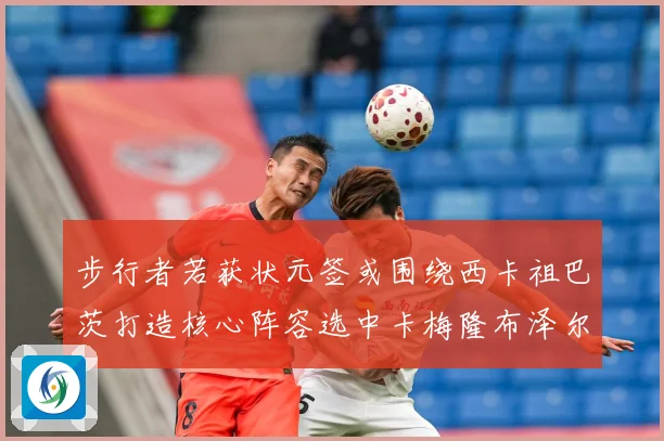 步行者若获状元签或围绕西卡祖巴茨打造核心阵容选中卡梅隆布泽尔赛场复盘