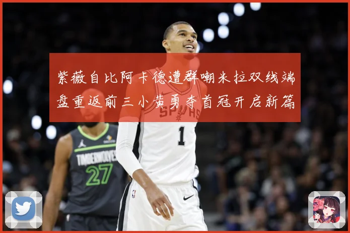 紫薇自比阿卡德遭群嘲米拉双线端盘重返前三小黄勇夺首冠开启新篇成长观察