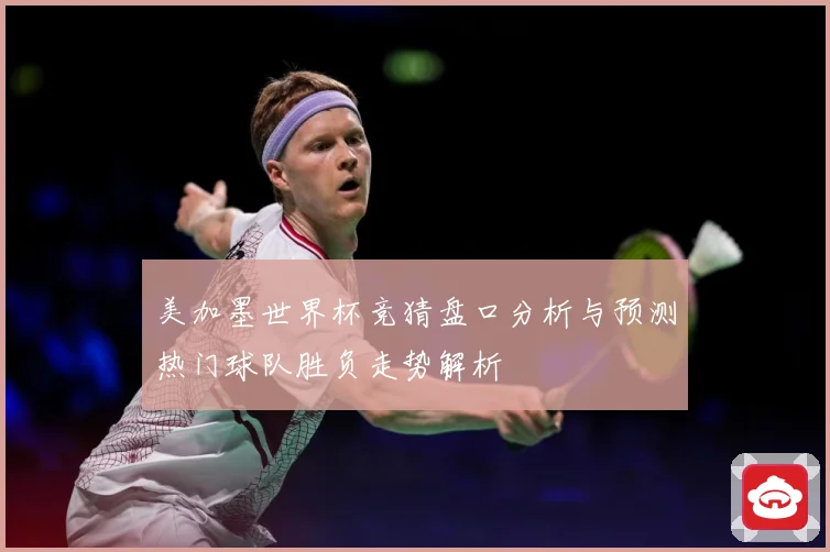 美加墨世界杯竞猜盘口分析与预测热门球队胜负走势解析