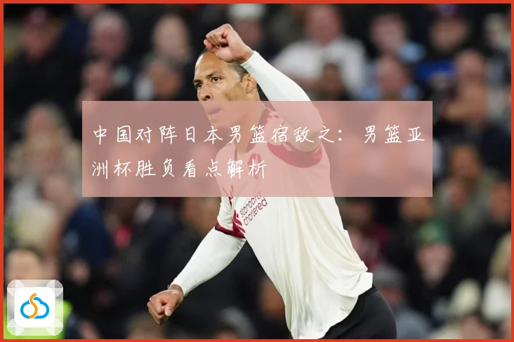 中国对阵日本男篮宿敌之：男篮亚洲杯胜负看点解析
