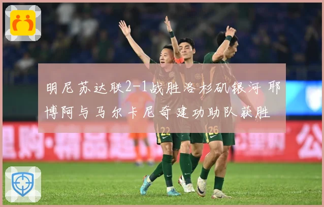 明尼苏达联2-1战胜洛杉矶银河 耶博阿与马尔卡尼奇建功助队获胜