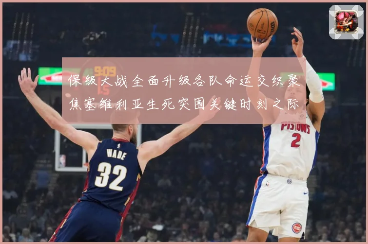 保级大战全面升级各队命运交织聚焦塞维利亚生死突围关键时刻之际数据研判