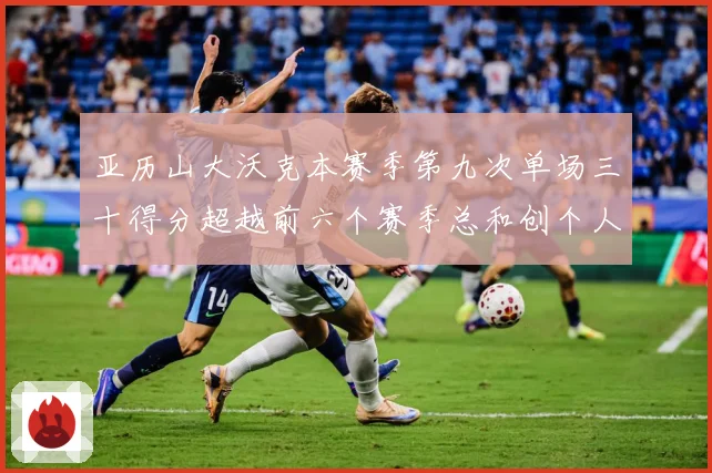 亚历山大沃克本赛季第九次单场三十得分超越前六个赛季总和创个人赛场复盘