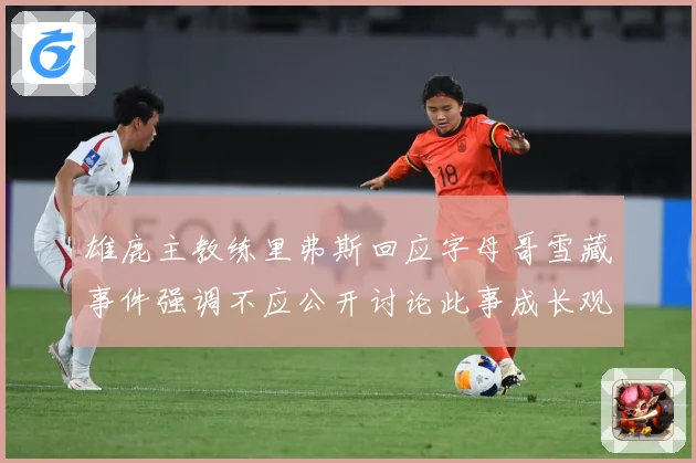 雄鹿主教练里弗斯回应字母哥雪藏事件强调不应公开讨论此事成长观察