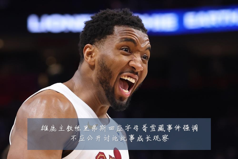雄鹿主教练里弗斯回应字母哥雪藏事件强调不应公开讨论此事成长观察