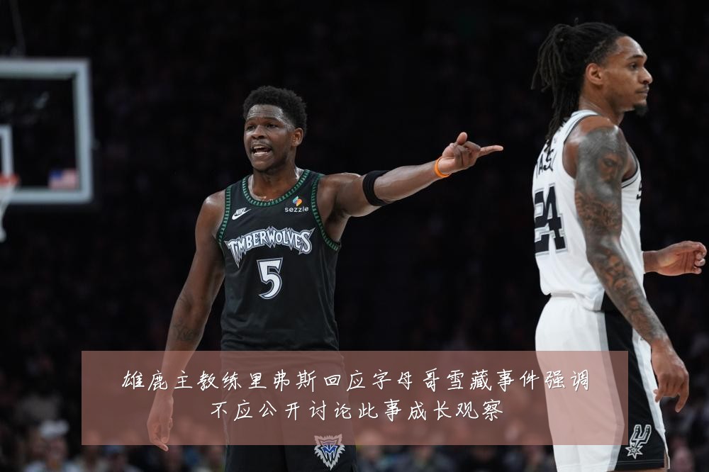 雄鹿主教练里弗斯回应字母哥雪藏事件强调不应公开讨论此事成长观察